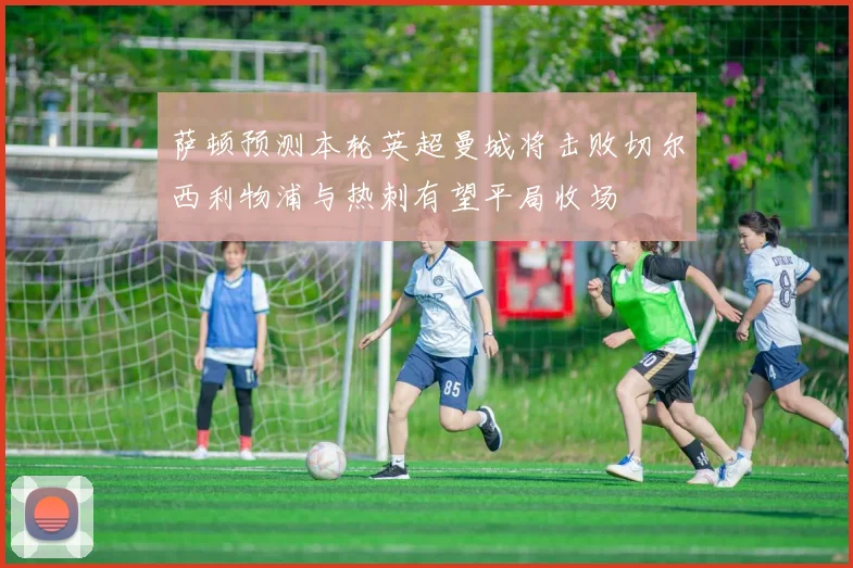 萨顿预测本轮英超曼城将击败切尔西利物浦与热刺有望平局收场