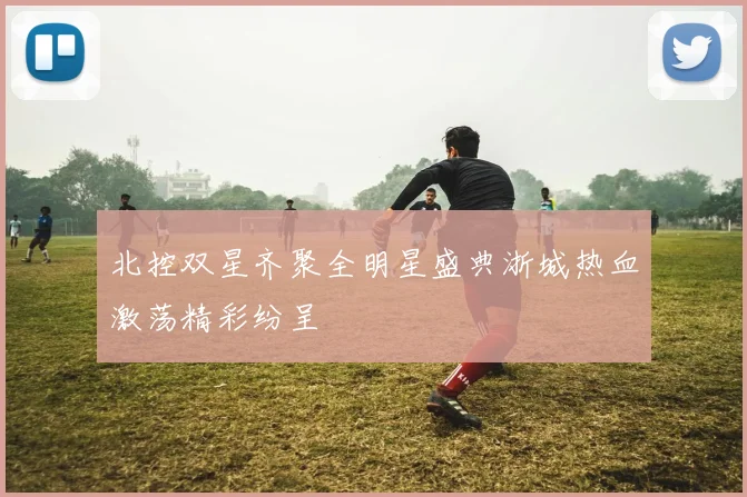 北控双星齐聚全明星盛典浙城热血激荡精彩纷呈