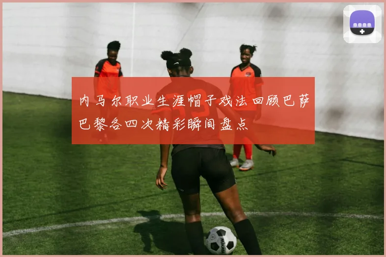 内马尔职业生涯帽子戏法回顾巴萨巴黎各四次精彩瞬间盘点
