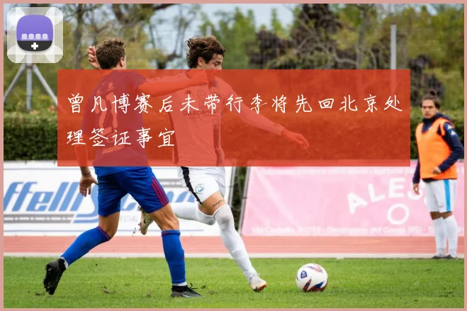 曾凡博赛后未带行李将先回北京处理签证事宜