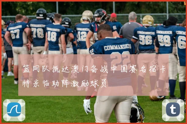 篮网队抵达澳门备战中国赛名宿卡特亲临助阵激励球员