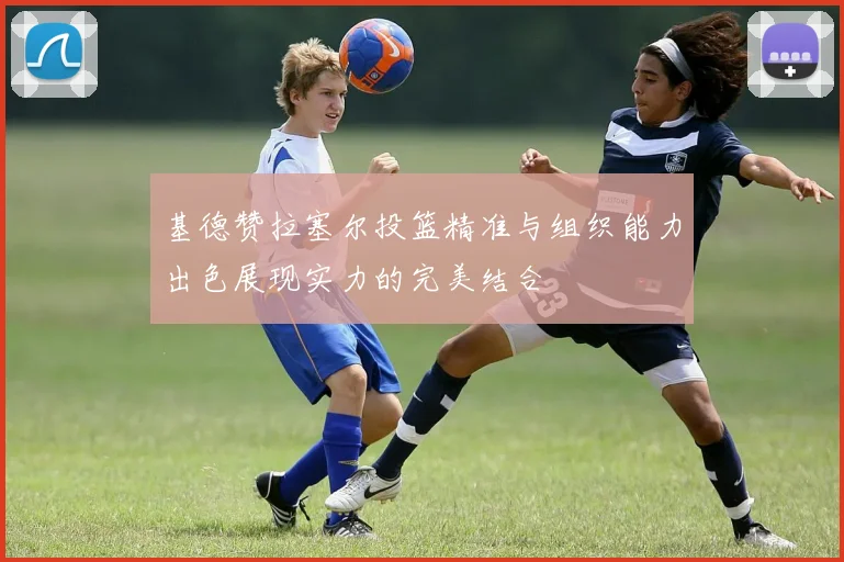 基德赞拉塞尔投篮精准与组织能力出色展现实力的完美结合