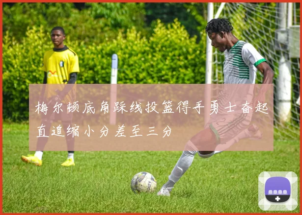 梅尔顿底角踩线投篮得手勇士奋起直追缩小分差至三分