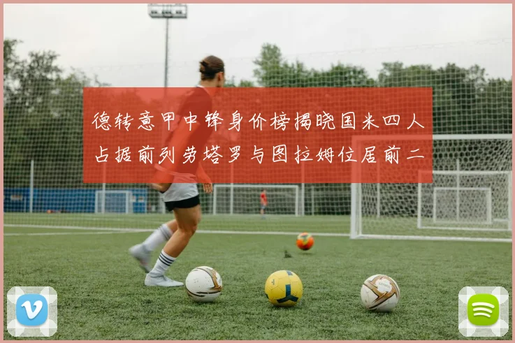 德转意甲中锋身价榜揭晓国米四人占据前列劳塔罗与图拉姆位居前二