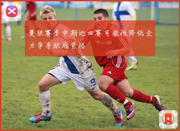 曼联赛季中期巡回赛可能性降低全力争夺欧冠资格
