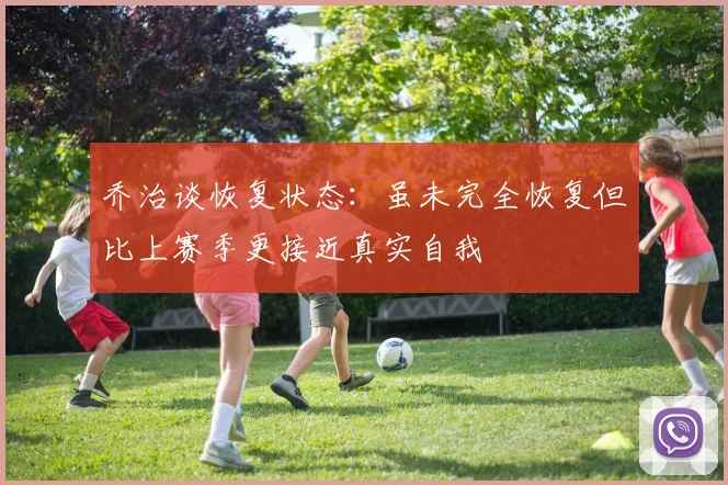 乔治谈恢复状态：虽未完全恢复但比上赛季更接近真实自我