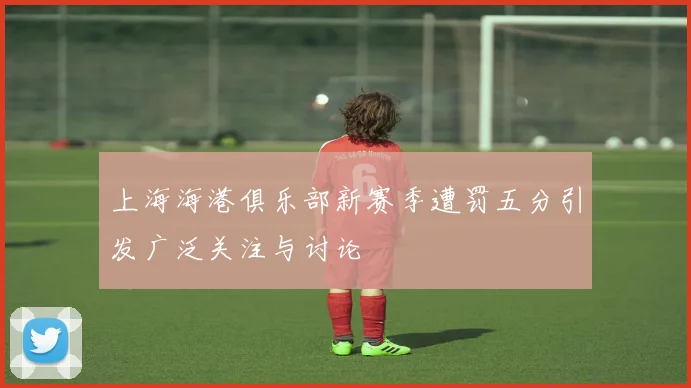 上海海港俱乐部新赛季遭罚五分引发广泛关注与讨论