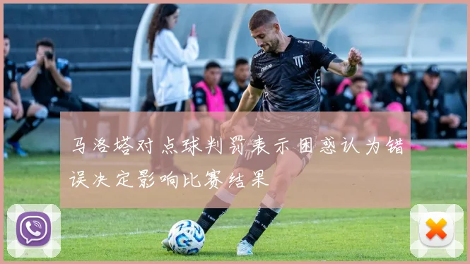 马洛塔对点球判罚表示困惑认为错误决定影响比赛结果