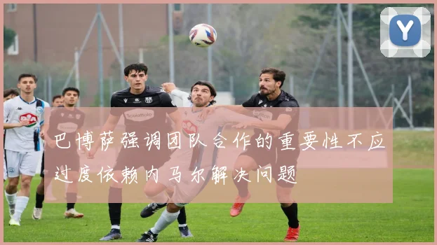 巴博萨强调团队合作的重要性不应过度依赖内马尔解决问题