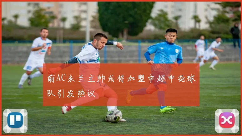 前AC米兰主帅或将加盟中超申花球队引发热议