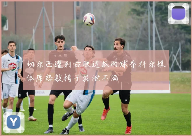 切尔西遭利兹联连扳两球乔科尔媒体席怒敲椅子发泄不满
