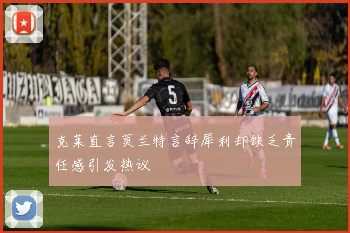 克莱直言莫兰特言辞犀利却缺乏责任感引发热议