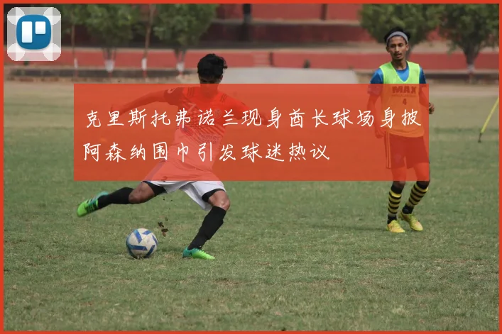 克里斯托弗诺兰现身酋长球场身披阿森纳围巾引发球迷热议