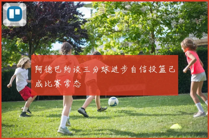 阿德巴约谈三分球进步自信投篮已成比赛常态