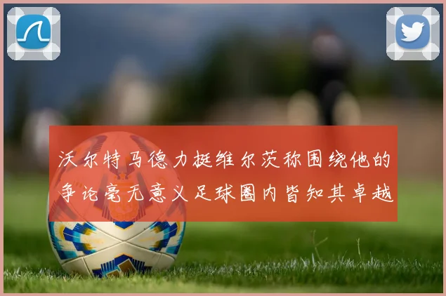 沃尔特马德力挺维尔茨称围绕他的争论毫无意义足球圈内皆知其卓越表现