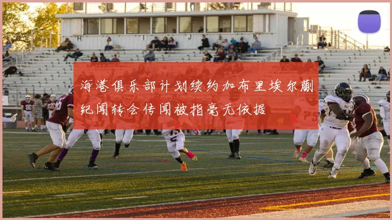 海港俱乐部计划续约加布里埃尔蒯纪闻转会传闻被指毫无依据