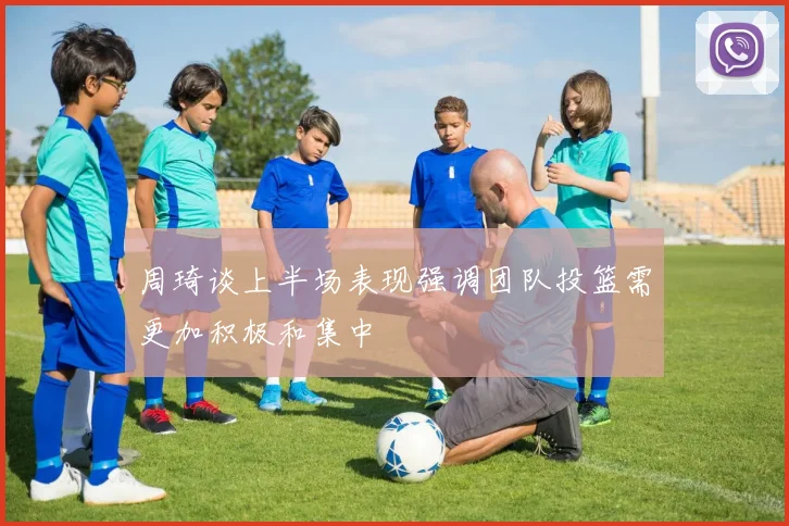 周琦谈上半场表现强调团队投篮需更加积极和集中