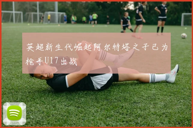 英超新生代崛起阿尔特塔之子已为枪手U17出战