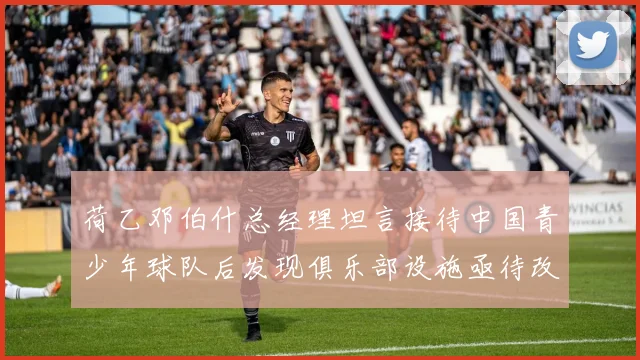 荷乙邓伯什总经理坦言接待中国青少年球队后发现俱乐部设施亟待改善