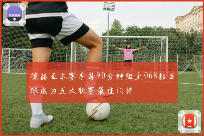 德赫亚本赛季每90分钟阻止068粒丢球成为五大联赛最佳门将