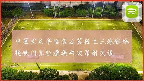中国女足半场落后苏格兰三球张琳艳破门朱钰遭遇两次吊射失误